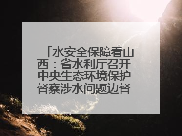 水安全保障看山西：省水利厅召开中央生态环境保护督察涉水问题边督边改工作推进会