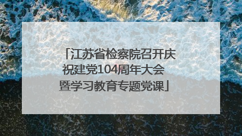 江苏省检察院召开庆祝建党104周年大会暨学习教育专题党课