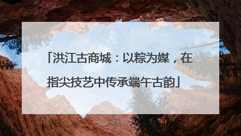 洪江古商城：以粽为媒，在指尖技艺中传承端午古韵