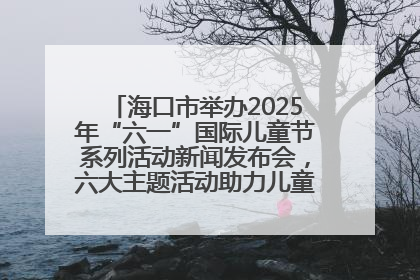 海口市举办2025年“六一”国际儿童节系列活动新闻发布会，六大主题活动助力儿童友好城市建设