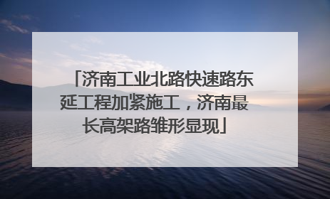 济南工业北路快速路东延工程加紧施工，济南最长高架路雏形显现