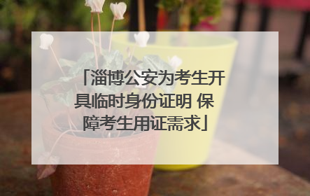 淄博公安为考生开具临时身份证明 保障考生用证需求