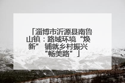 淄博市沂源县南鲁山镇：路域环境“焕新” 铺就乡村振兴“畅美路”