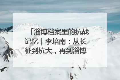 淄博档案里的抗战记忆｜李培南：从长征到抗大，再到淄博的革命足迹