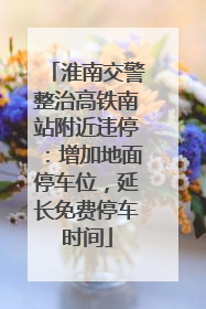 淮南交警整治高铁南站附近违停：增加地面停车位，延长免费停车时间