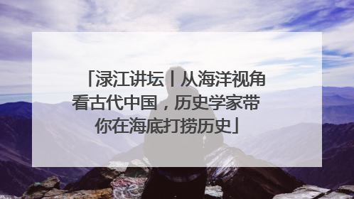 渌江讲坛丨从海洋视角看古代中国，历史学家带你在海底打捞历史