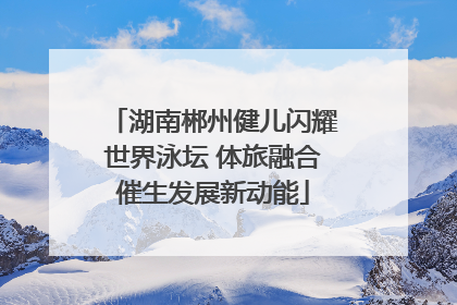 湖南郴州健儿闪耀世界泳坛 体旅融合催生发展新动能
