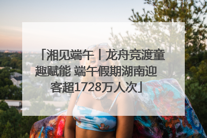 湘见端午丨龙舟竞渡童趣赋能 端午假期湖南迎客超1728万人次