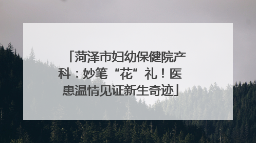 菏泽市妇幼保健院产科：妙笔“花”礼！医患温情见证新生奇迹