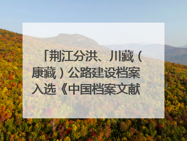 荆江分洪、川藏（康藏）公路建设档案入选《中国档案文献遗产名录》