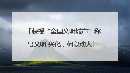 获授“全国文明城市”称号文明 兴化，何以动人