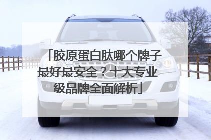 胶原蛋白肽哪个牌子最好最安全？十大专业级品牌全面解析