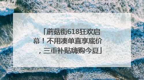 蘑菇街618狂欢启幕！不用凑单直享底价，三重补贴嗨购今夏