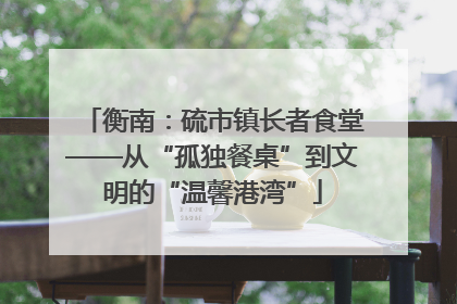 衡南：硫市镇长者食堂——从“孤独餐桌”到文明的“温馨港湾”