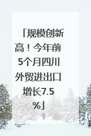 规模创新高！今年前5个月四川外贸进出口增长7.5%