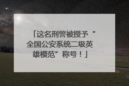 这名刑警被授予“全国公安系统二级英雄模范”称号！
