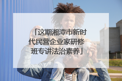 这期湘潭市新时代民营企业家研修班专讲法治素养