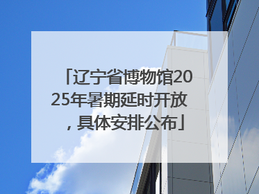 辽宁省博物馆2025年暑期延时开放，具体安排公布