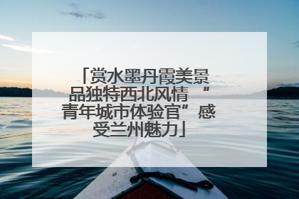 赏水墨丹霞美景 品独特西北风情 “青年城市体验官”感受兰州魅力