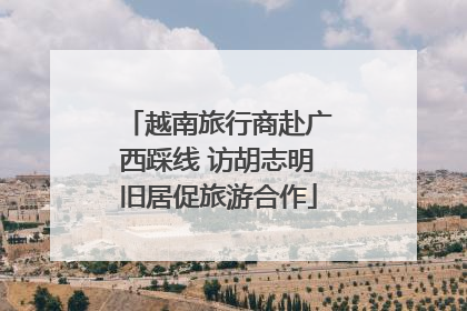 越南旅行商赴广西踩线 访胡志明旧居促旅游合作