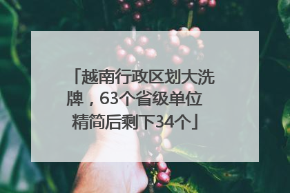越南行政区划大洗牌，63个省级单位精简后剩下34个