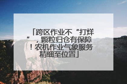 跨区作业不“打烊”，颗粒归仓有保障！农机作业气象服务精细至位置