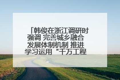 韩俊在浙江调研时强调 完善城乡融合发展体制机制 推进学习运用“千万工程”经验走深走实