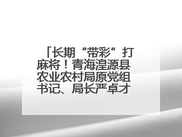 长期“带彩”打麻将！青海湟源县农业农村局原党组书记、局长严卓才被“双开”