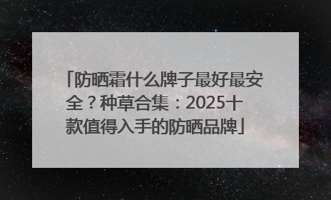 防晒霜什么牌子最好最安全？种草合集：2025十款值得入手的防晒品牌