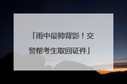 雨中最帅背影！交警帮考生取回证件