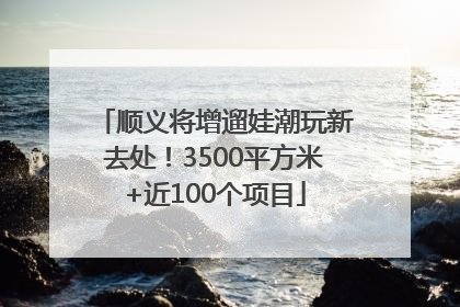 顺义将增遛娃潮玩新去处！3500平方米+近100个项目