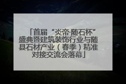 首届“炎帝·随石杯”盛典暨建筑装饰行业与随县石材产业（春季）精准对接交流会落幕