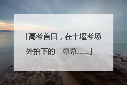 高考首日，在十堰考场外拍下的一幕幕……
