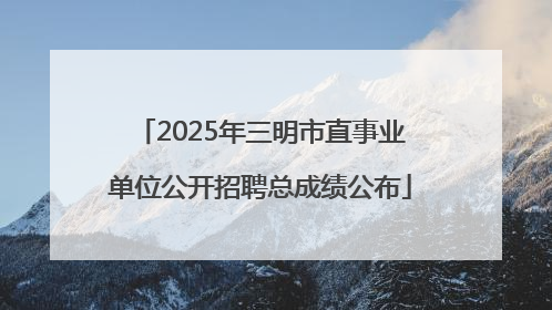 2025年三明市直事业单位公开招聘总成绩公布