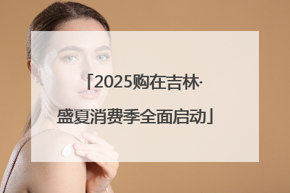 2025购在吉林·盛夏消费季全面启动