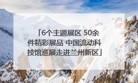 6个主题展区 50余件精彩展品 中国流动科技馆巡展走进兰州新区