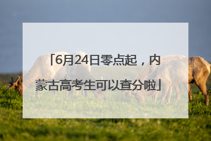 6月24日零点起，内蒙古高考生可以查分啦