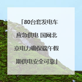 80台套发电车应急供电 国网北京电力确保端午假期供电安全可靠